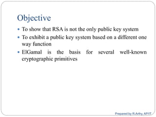 Objective
 To show that RSA is not the only public key system
 To exhibit a public key system based on a different one
way function
 ElGamal is the basis for several well-known
cryptographic primitives
Prepared by R.Arthy, AP/IT
 