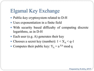 Elgamal Key Exchange
 Public-key cryptosystem related to D-H
 Uses exponentiation in a finite field
 With security based difficulty of computing discrete
logarithms, as in D-H
 Each user (e.g. A) generates their key
 Chooses a secret key (number): 1 < XA < q-1
 Computes their public key: YA = a XA mod q
Prepared by R.Arthy, AP/IT
 