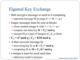 Elgamal Key Exchange
 Bob encrypt a message to send to A computing
 represent message M in range 0 <= M <= q-1
 longer messages must be sent as blocks
 chose random integer k with 1 <= k <= q-1
 compute one-time key K = YA
k mod q
 encrypt M as a pair of integers (C1,C2) where
 C1 = ak mod q ; C2 = KM mod q
 A then recovers message by
 recovering key K as K = C1
xA mod q
 computing M as M = C2 K-1 mod q
 a unique k must be used each time
 otherwise result is insecure Prepared by R.Arthy, AP/IT
 