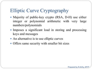 Elliptic Curve Cryptography
 Majority of public-key crypto (RSA, D-H) use either
integer or polynomial arithmetic with very large
numbers/polynomials
 Imposes a significant load in storing and processing
keys and messages
 An alternative is to use elliptic curves
 Offers same security with smaller bit sizes
Prepared by R.Arthy, AP/IT
 