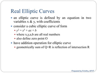 Real Elliptic Curves
 an elliptic curve is defined by an equation in two
variables x & y, with coefficients
 consider a cubic elliptic curve of form
 y2 = x3 + ax + b
 where x,y,a,b are all real numbers
 also define zero point O
 have addition operation for elliptic curve
 geometrically sum of Q+R is reflection of intersection R
Prepared by R.Arthy, AP/IT
 