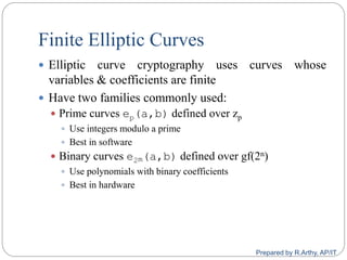 Finite Elliptic Curves
 Elliptic curve cryptography uses curves whose
variables & coefficients are finite
 Have two families commonly used:
 Prime curves ep(a,b) defined over zp
 Use integers modulo a prime
 Best in software
 Binary curves e2m(a,b) defined over gf(2n)
 Use polynomials with binary coefficients
 Best in hardware
Prepared by R.Arthy, AP/IT
 