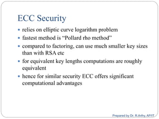 ECC Security
 relies on elliptic curve logarithm problem
 fastest method is “Pollard rho method”
 compared to factoring, can use much smaller key sizes
than with RSA etc
 for equivalent key lengths computations are roughly
equivalent
 hence for similar security ECC offers significant
computational advantages
Prepared by Dr. R.Arthy, AP/IT
 
