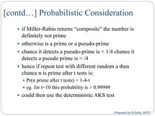 [contd…] Probabilistic Consideration
 if Miller‐Rabin returns “composite” the number is
definitely not prime
 otherwise is a prime or a pseudo‐prime
 chance it detects a pseudo‐prime is < 1/4 chance it
detects a pseudo prime is < /4
 hence if repeat test with different random a then
chance n is prime after t tests is:
 Pr(n prime after t tests) = 1‐4‐t
 eg. for t=10 this probability is > 0.99999
 could then use the deterministic AKS test
Prepared by R.Arthy, AP/IT
 