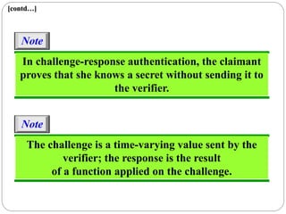 [contd…]
In challenge-response authentication, the claimant
proves that she knows a secret without sending it to
the verifier.
Note
The challenge is a time-varying value sent by the
verifier; the response is the result
of a function applied on the challenge.
Note
 