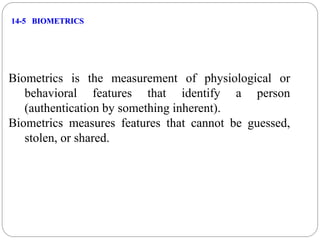 14-5 BIOMETRICS
Biometrics is the measurement of physiological or
behavioral features that identify a person
(authentication by something inherent).
Biometrics measures features that cannot be guessed,
stolen, or shared.
 