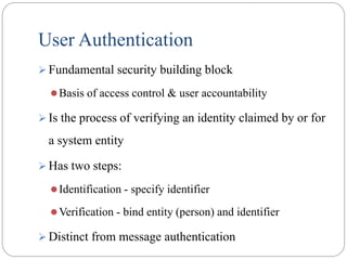 User Authentication
 Fundamental security building block
Basis of access control & user accountability
 Is the process of verifying an identity claimed by or for
a system entity
 Has two steps:
Identification - specify identifier
Verification - bind entity (person) and identifier
 Distinct from message authentication
 
