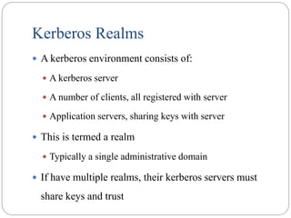 Kerberos Realms
 A kerberos environment consists of:
 A kerberos server
 A number of clients, all registered with server
 Application servers, sharing keys with server
 This is termed a realm
 Typically a single administrative domain
 If have multiple realms, their kerberos servers must
share keys and trust
 