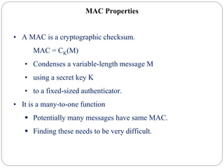 MAC Properties
• A MAC is a cryptographic checksum.
MAC = CK(M)
• Condenses a variable-length message M
• using a secret key K
• to a fixed-sized authenticator.
• It is a many-to-one function
 Potentially many messages have same MAC.
 Finding these needs to be very difficult.
 