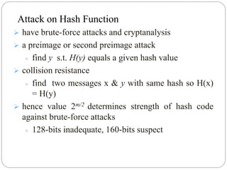  have brute-force attacks and cryptanalysis
 a preimage or second preimage attack
 find y s.t. H(y) equals a given hash value
 collision resistance
 find two messages x & y with same hash so H(x)
= H(y)
 hence value 2m/2 determines strength of hash code
against brute-force attacks
 128-bits inadequate, 160-bits suspect
Attack on Hash Function
 