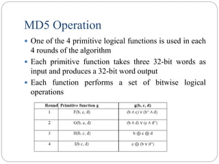 MD5 Operation
 One of the 4 primitive logical functions is used in each
4 rounds of the algorithm
 Each primitive function takes three 32-bit words as
input and produces a 32-bit word output
 Each function performs a set of bitwise logical
operations
 