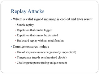 Replay Attacks
• Where a valid signed message is copied and later resent
• Simple replay
• Repetition that can be logged
• Repetition that cannot be detected
• Backward replay without modification
• Countermeasures include
• Use of sequence numbers (generally impractical)
• Timestamps (needs synchronized clocks)
• Challenge/response (using unique nonce)
 