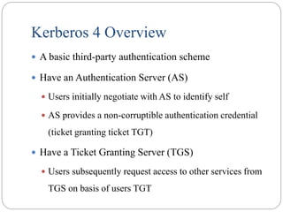 Kerberos 4 Overview
 A basic third-party authentication scheme
 Have an Authentication Server (AS)
 Users initially negotiate with AS to identify self
 AS provides a non-corruptible authentication credential
(ticket granting ticket TGT)
 Have a Ticket Granting Server (TGS)
 Users subsequently request access to other services from
TGS on basis of users TGT
 