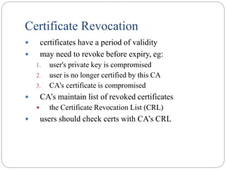 Certificate Revocation
 certificates have a period of validity
 may need to revoke before expiry, eg:
1. user's private key is compromised
2. user is no longer certified by this CA
3. CA's certificate is compromised
 CA’s maintain list of revoked certificates
 the Certificate Revocation List (CRL)
 users should check certs with CA’s CRL
 