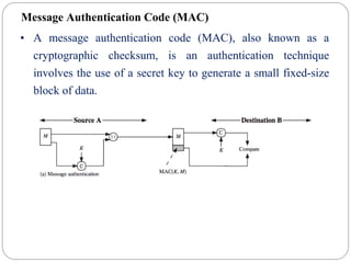 Message Authentication Code (MAC)
• A message authentication code (MAC), also known as a
cryptographic checksum, is an authentication technique
involves the use of a secret key to generate a small fixed-size
block of data.
 
