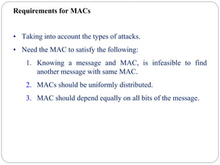 Requirements for MACs
• Taking into account the types of attacks.
• Need the MAC to satisfy the following:
1. Knowing a message and MAC, is infeasible to find
another message with same MAC.
2. MACs should be uniformly distributed.
3. MAC should depend equally on all bits of the message.
 