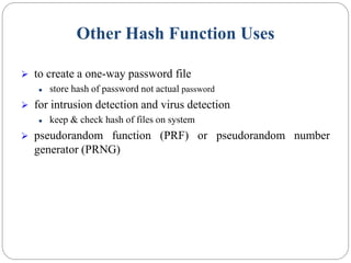 Other Hash Function Uses
 to create a one-way password file
 store hash of password not actual password
 for intrusion detection and virus detection
 keep & check hash of files on system
 pseudorandom function (PRF) or pseudorandom number
generator (PRNG)
 
