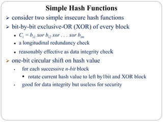  consider two simple insecure hash functions
 bit-by-bit exclusive-OR (XOR) of every block
 Ci = bi1 xor bi2 xor . . . xor bim
 a longitudinal redundancy check
 reasonably effective as data integrity check
 one-bit circular shift on hash value
 for each successive n-bit block
 rotate current hash value to left by1bit and XOR block
 good for data integrity but useless for security
Simple Hash Functions
 
