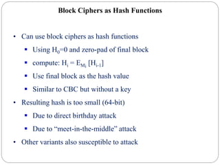 Block Ciphers as Hash Functions
• Can use block ciphers as hash functions
 Using H0=0 and zero-pad of final block
 compute: Hi = EMi
[Hi-1]
 Use final block as the hash value
 Similar to CBC but without a key
• Resulting hash is too small (64-bit)
 Due to direct birthday attack
 Due to “meet-in-the-middle” attack
• Other variants also susceptible to attack
 