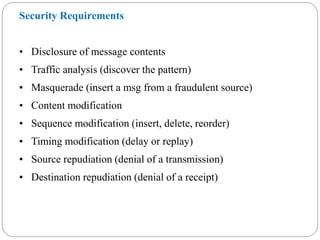 Security Requirements
• Disclosure of message contents
• Traffic analysis (discover the pattern)
• Masquerade (insert a msg from a fraudulent source)
• Content modification
• Sequence modification (insert, delete, reorder)
• Timing modification (delay or replay)
• Source repudiation (denial of a transmission)
• Destination repudiation (denial of a receipt)
 