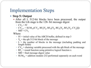 Implementation Steps
 Step 5: Output
 After all L 512-bit blocks have been processed, the output
from the Lth stage is the 128- bit message digest
 CV0 = IV
 CVq+1 = SUM32(CVq, RFI[Yq, RFH[Yq, RFG[Yq, RFF[Yq, CVq]]])
 MD = CVL
Where
 IV = initial value of the ABCD buffer, defined in step 3
 Yq = the qth 512-bit block of the message
 L = the number of blocks in the message (including padding and
length fields)
 CVq = chaining variable processed with the qth block of the message
 RFx = round function using primitive logical function x
 MD = final message digest value
 SUM32 = addition modulo 232 performed separately on each word
 
