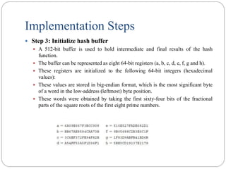 Implementation Steps
 Step 3: Initialize hash buffer
 A 512-bit buffer is used to hold intermediate and final results of the hash
function.
 The buffer can be represented as eight 64-bit registers (a, b, c, d, e, f, g and h).
 These registers are initialized to the following 64-bit integers (hexadecimal
values):
 These values are stored in big-endian format, which is the most significant byte
of a word in the low-address (leftmost) byte position.
 These words were obtained by taking the first sixty-four bits of the fractional
parts of the square roots of the first eight prime numbers.
 