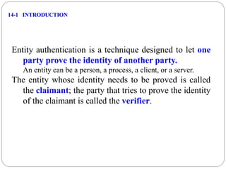 14-1 INTRODUCTION
Entity authentication is a technique designed to let one
party prove the identity of another party.
An entity can be a person, a process, a client, or a server.
The entity whose identity needs to be proved is called
the claimant; the party that tries to prove the identity
of the claimant is called the verifier.
 