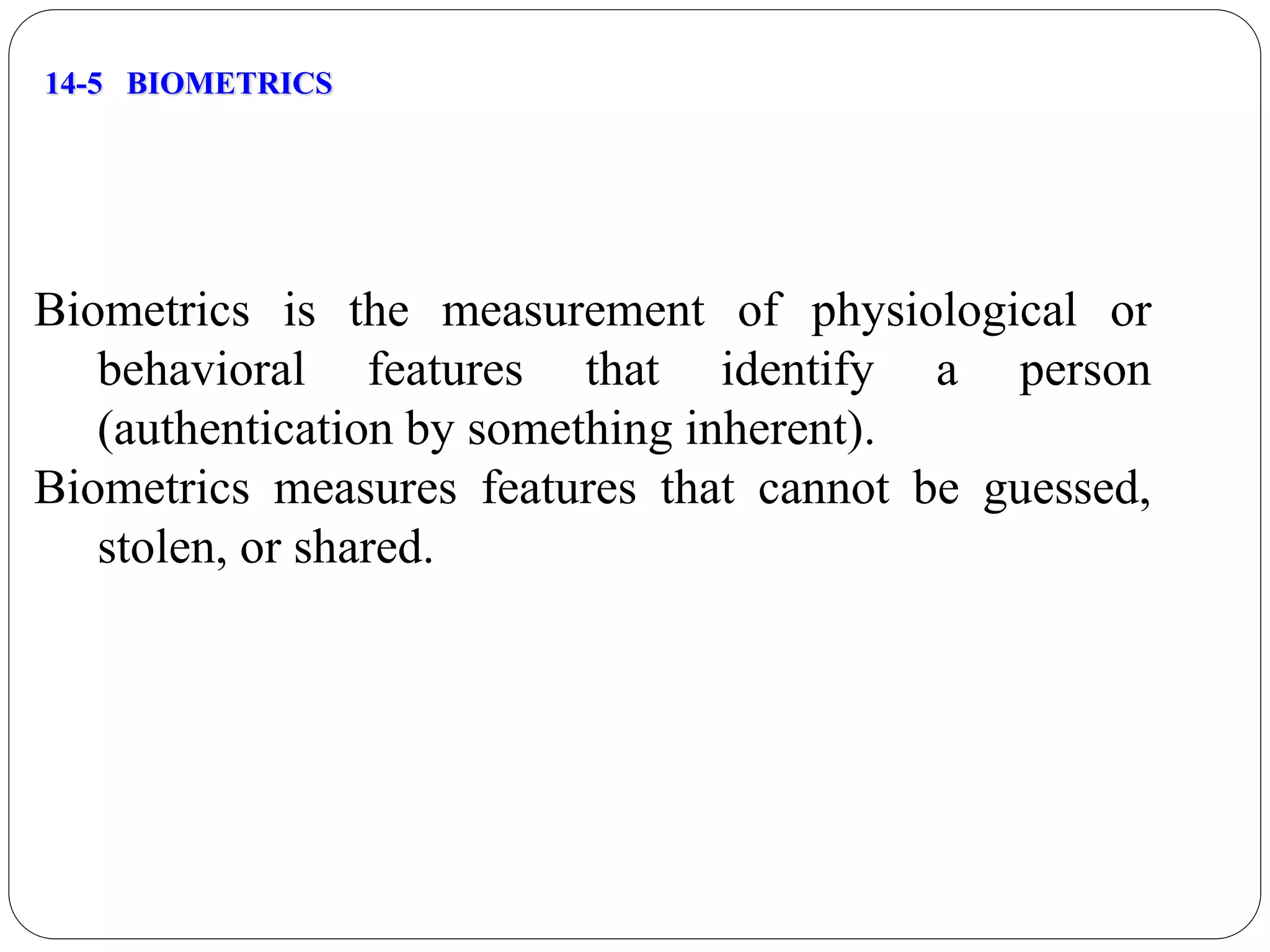 14-5 BIOMETRICS
Biometrics is the measurement of physiological or
behavioral features that identify a person
(authentication by something inherent).
Biometrics measures features that cannot be guessed,
stolen, or shared.
 