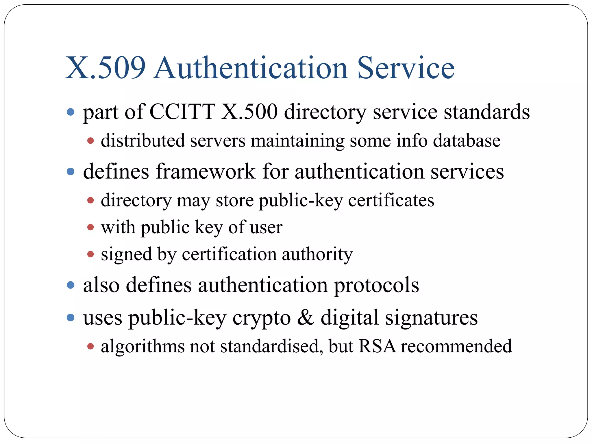 X.509 Authentication Service
 part of CCITT X.500 directory service standards
 distributed servers maintaining some info database
 defines framework for authentication services
 directory may store public-key certificates
 with public key of user
 signed by certification authority
 also defines authentication protocols
 uses public-key crypto & digital signatures
 algorithms not standardised, but RSA recommended
 