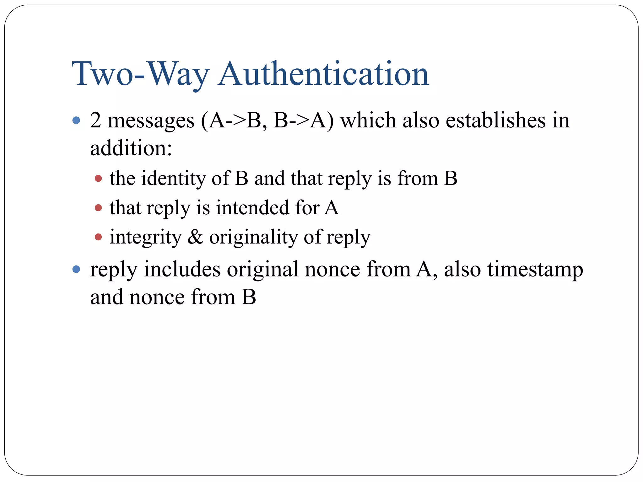 Two-Way Authentication
 2 messages (A->B, B->A) which also establishes in
addition:
 the identity of B and that reply is from B
 that reply is intended for A
 integrity & originality of reply
 reply includes original nonce from A, also timestamp
and nonce from B
 