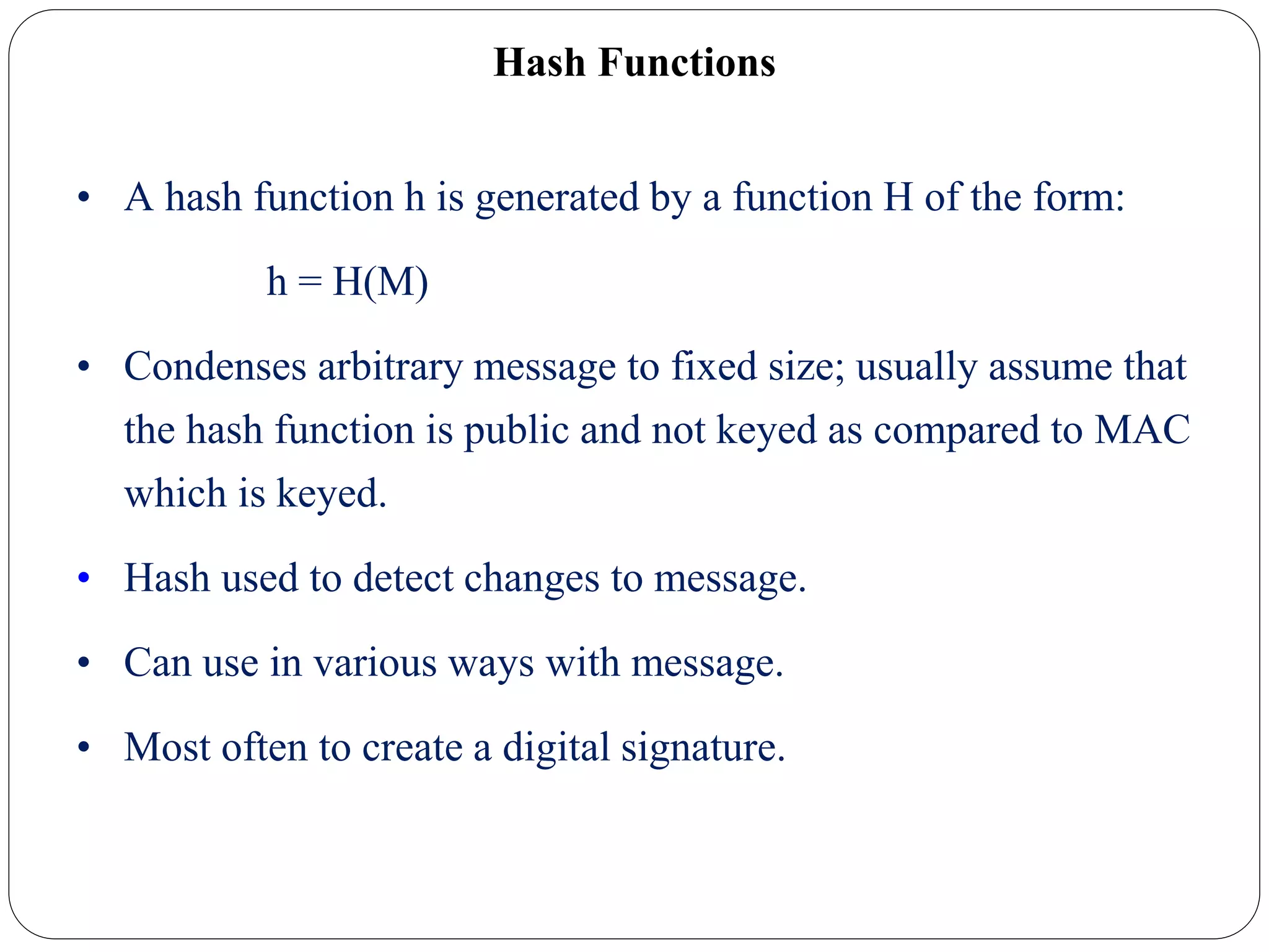 Hash Functions
• A hash function h is generated by a function H of the form:
h = H(M)
• Condenses arbitrary message to fixed size; usually assume that
the hash function is public and not keyed as compared to MAC
which is keyed.
• Hash used to detect changes to message.
• Can use in various ways with message.
• Most often to create a digital signature.
 