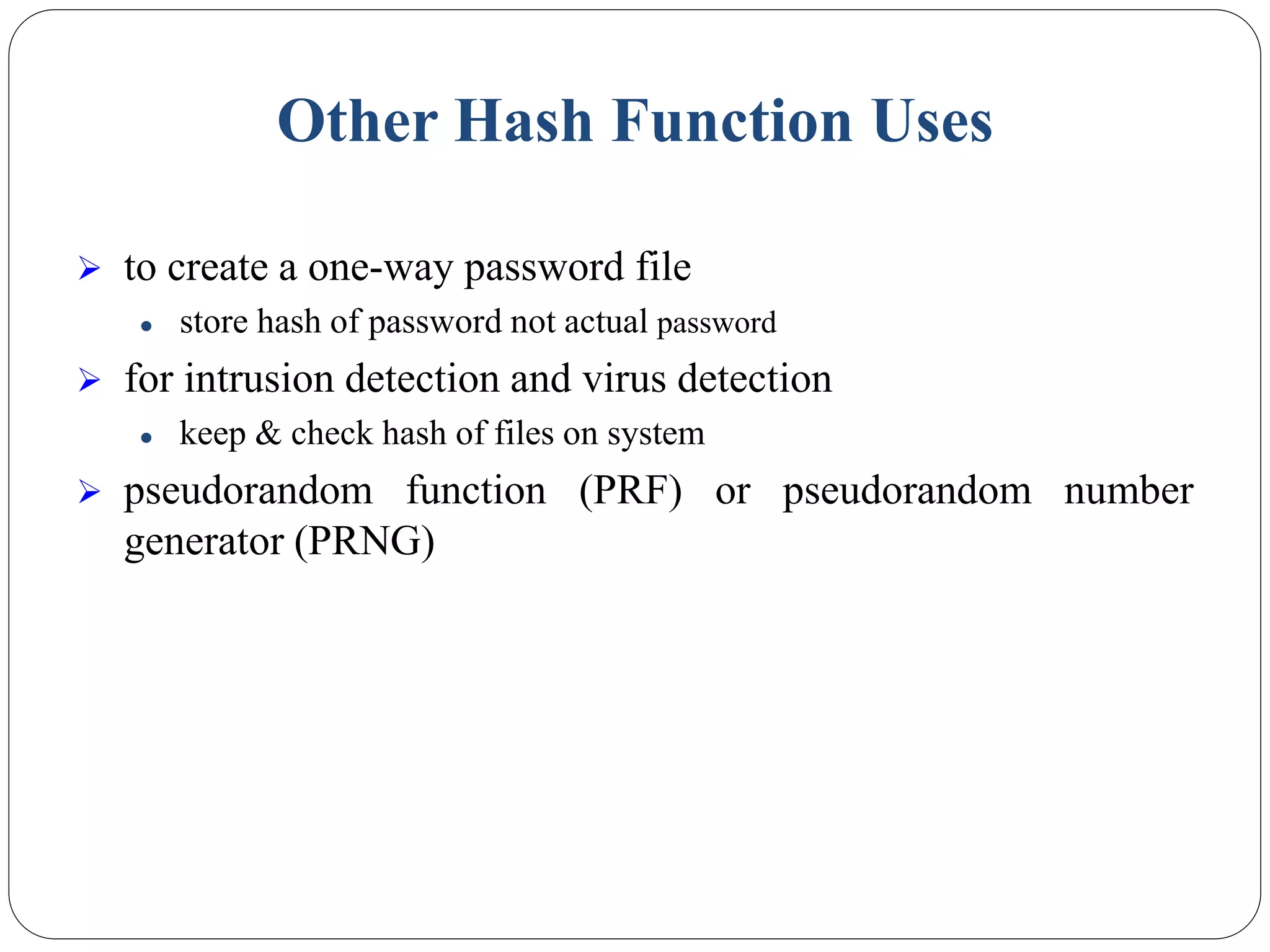 Other Hash Function Uses
 to create a one-way password file
 store hash of password not actual password
 for intrusion detection and virus detection
 keep & check hash of files on system
 pseudorandom function (PRF) or pseudorandom number
generator (PRNG)
 