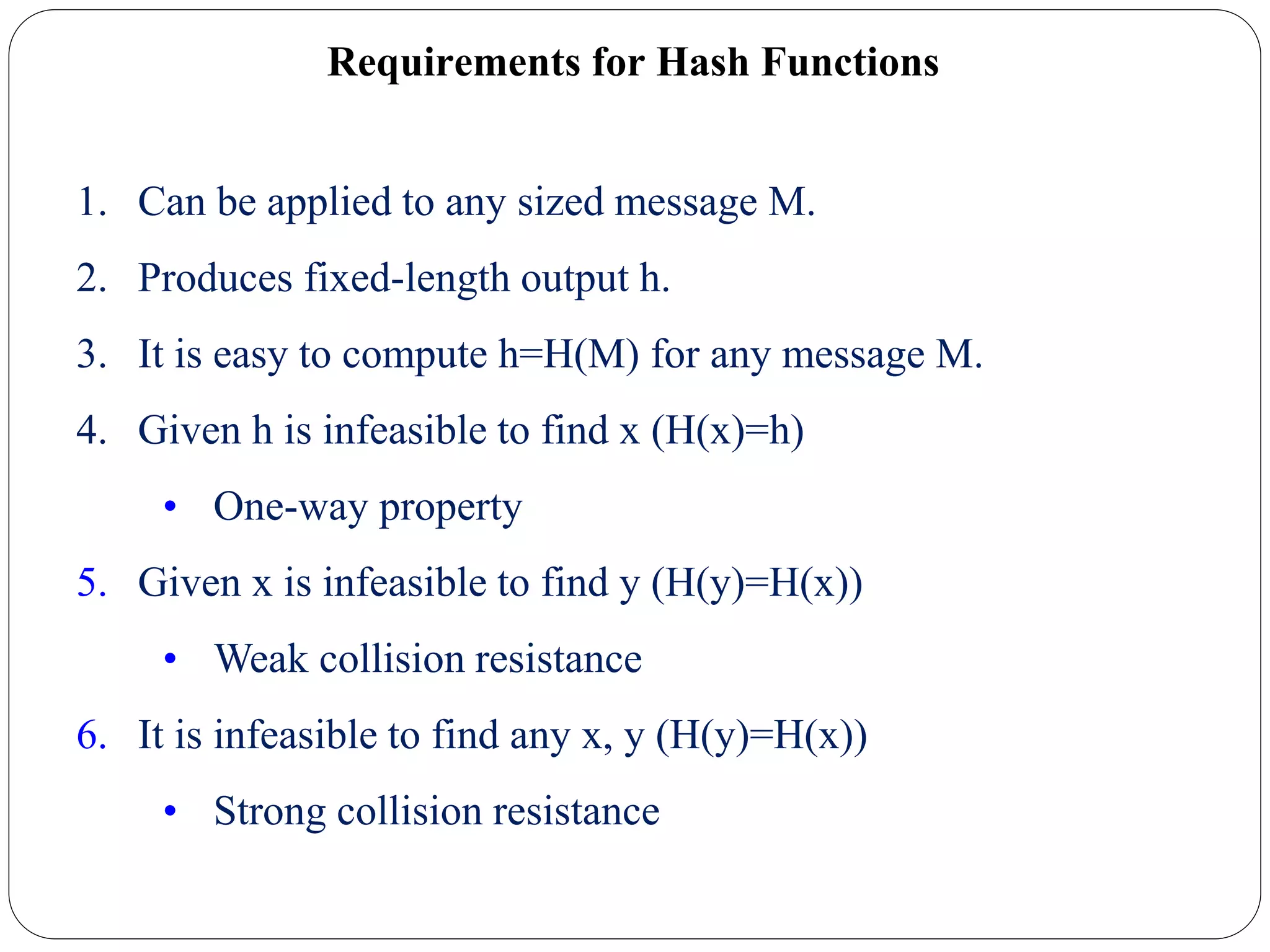 Requirements for Hash Functions
1. Can be applied to any sized message M.
2. Produces fixed-length output h.
3. It is easy to compute h=H(M) for any message M.
4. Given h is infeasible to find x (H(x)=h)
• One-way property
5. Given x is infeasible to find y (H(y)=H(x))
• Weak collision resistance
6. It is infeasible to find any x, y (H(y)=H(x))
• Strong collision resistance
 