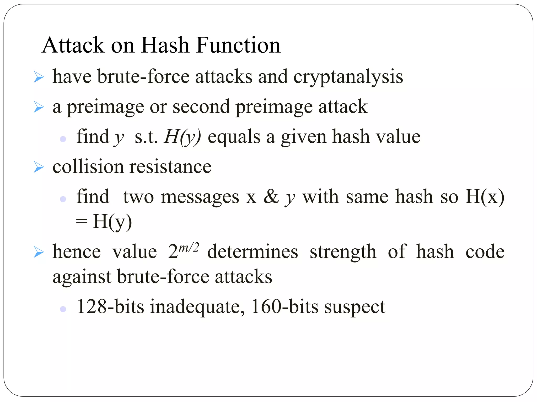  have brute-force attacks and cryptanalysis
 a preimage or second preimage attack
 find y s.t. H(y) equals a given hash value
 collision resistance
 find two messages x & y with same hash so H(x)
= H(y)
 hence value 2m/2 determines strength of hash code
against brute-force attacks
 128-bits inadequate, 160-bits suspect
Attack on Hash Function
 