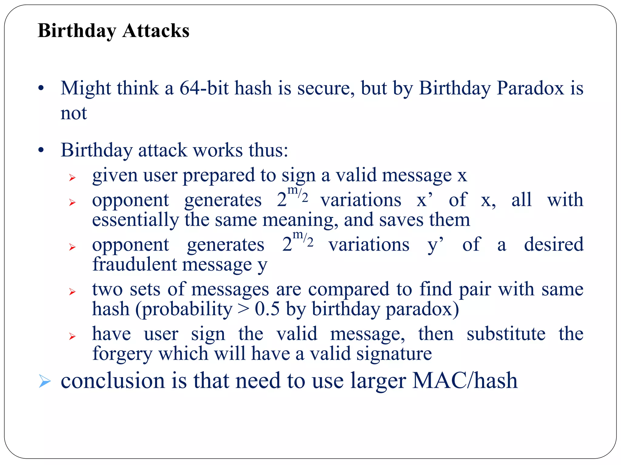 Birthday Attacks
• Might think a 64-bit hash is secure, but by Birthday Paradox is
not
• Birthday attack works thus:
 given user prepared to sign a valid message x
 opponent generates 2
m/2 variations x’ of x, all with
essentially the same meaning, and saves them
 opponent generates 2
m/2 variations y’ of a desired
fraudulent message y
 two sets of messages are compared to find pair with same
hash (probability > 0.5 by birthday paradox)
 have user sign the valid message, then substitute the
forgery which will have a valid signature
 conclusion is that need to use larger MAC/hash
 