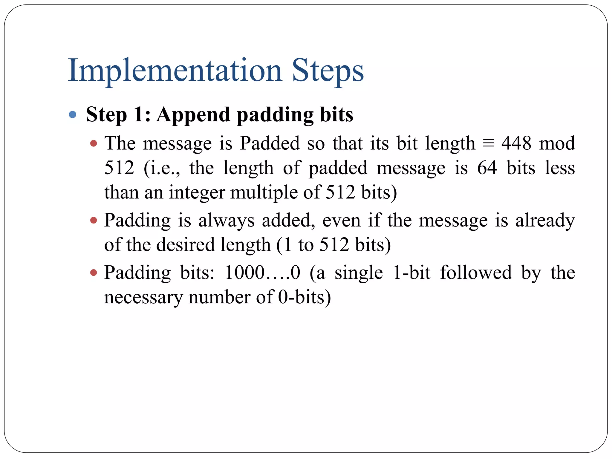 Implementation Steps
 Step 1: Append padding bits
 The message is Padded so that its bit length ≡ 448 mod
512 (i.e., the length of padded message is 64 bits less
than an integer multiple of 512 bits)
 Padding is always added, even if the message is already
of the desired length (1 to 512 bits)
 Padding bits: 1000….0 (a single 1-bit followed by the
necessary number of 0-bits)
 