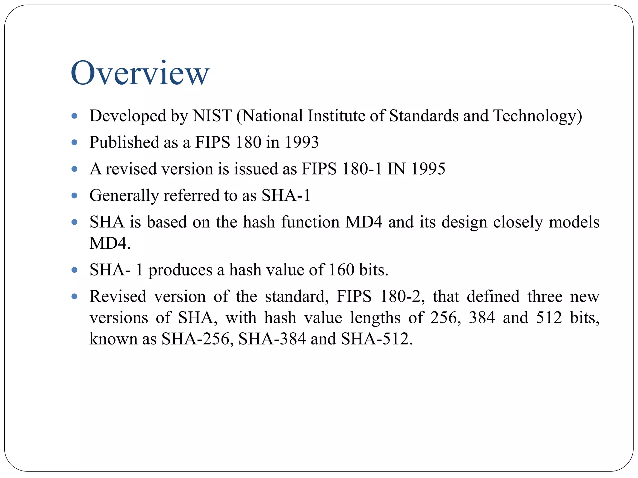 Overview
 Developed by NIST (National Institute of Standards and Technology)
 Published as a FIPS 180 in 1993
 A revised version is issued as FIPS 180-1 IN 1995
 Generally referred to as SHA-1
 SHA is based on the hash function MD4 and its design closely models
MD4.
 SHA- 1 produces a hash value of 160 bits.
 Revised version of the standard, FIPS 180-2, that defined three new
versions of SHA, with hash value lengths of 256, 384 and 512 bits,
known as SHA-256, SHA-384 and SHA-512.
 