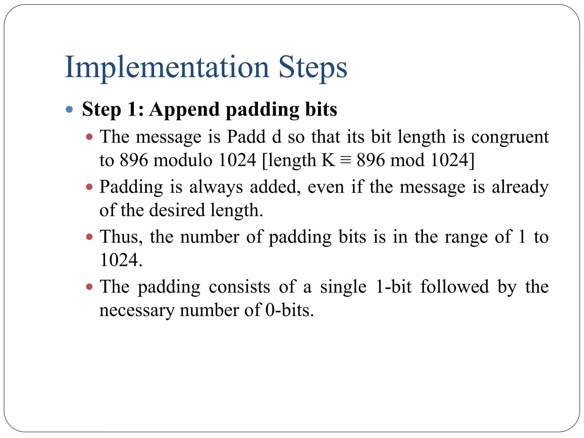 Implementation Steps
 Step 1: Append padding bits
 The message is Padd d so that its bit length is congruent
to 896 modulo 1024 [length K ≡ 896 mod 1024]
 Padding is always added, even if the message is already
of the desired length.
 Thus, the number of padding bits is in the range of 1 to
1024.
 The padding consists of a single 1-bit followed by the
necessary number of 0-bits.
 