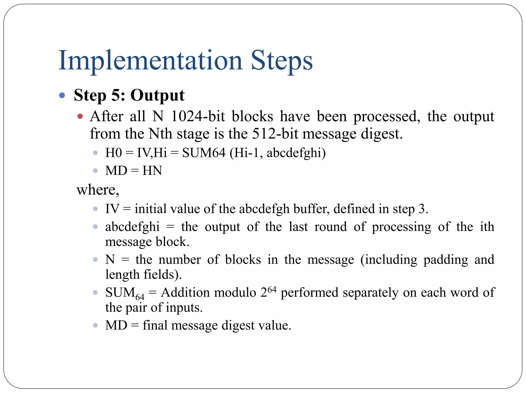 Implementation Steps
 Step 5: Output
 After all N 1024-bit blocks have been processed, the output
from the Nth stage is the 512-bit message digest.
 H0 = IV,Hi = SUM64 (Hi-1, abcdefghi)
 MD = HN
where,
 IV = initial value of the abcdefgh buffer, defined in step 3.
 abcdefghi = the output of the last round of processing of the ith
message block.
 N = the number of blocks in the message (including padding and
length fields).
 SUM64 = Addition modulo 264 performed separately on each word of
the pair of inputs.
 MD = final message digest value.
 