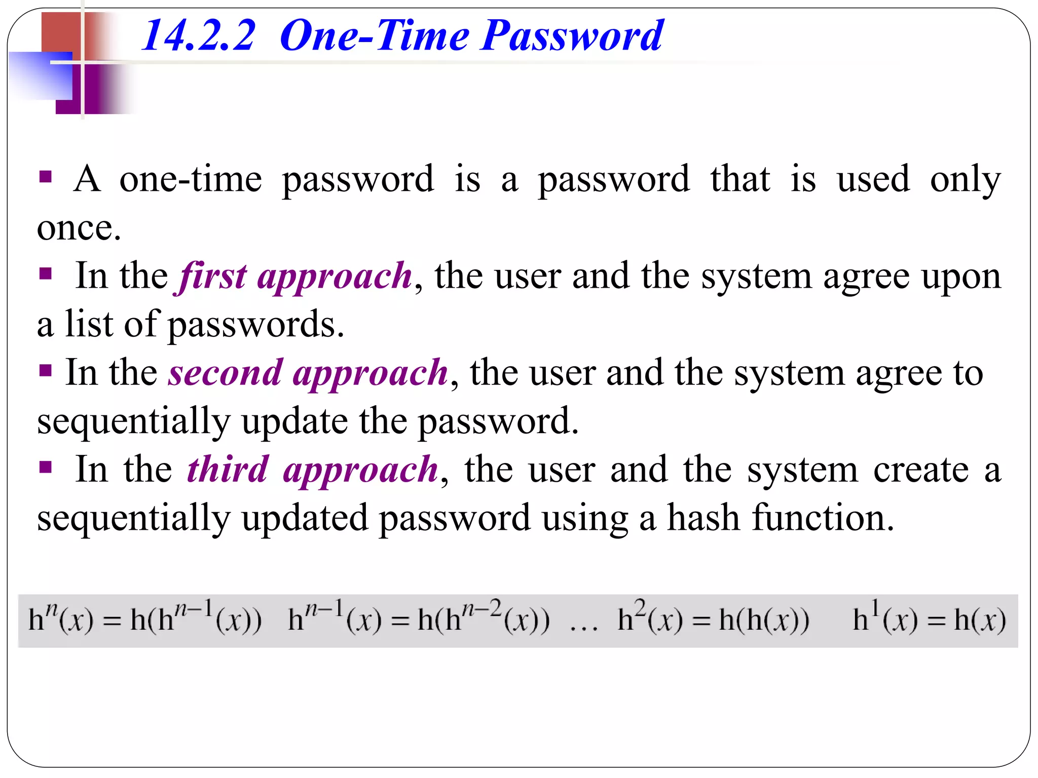 14.2.2 One-Time Password
 A one-time password is a password that is used only
once.
 In the first approach, the user and the system agree upon
a list of passwords.
 In the second approach, the user and the system agree to
sequentially update the password.
 In the third approach, the user and the system create a
sequentially updated password using a hash function.
 