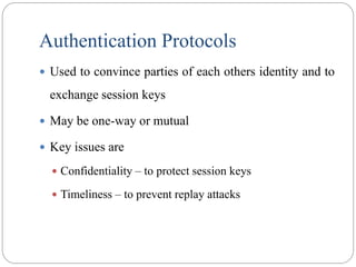 Authentication Protocols
 Used to convince parties of each others identity and to
exchange session keys
 May be one-way or mutual
 Key issues are
 Confidentiality – to protect session keys
 Timeliness – to prevent replay attacks
 