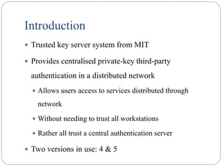 Introduction
 Trusted key server system from MIT
 Provides centralised private-key third-party
authentication in a distributed network
 Allows users access to services distributed through
network
 Without needing to trust all workstations
 Rather all trust a central authentication server
 Two versions in use: 4 & 5
 