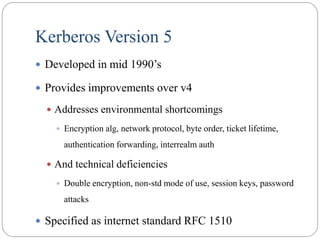 Kerberos Version 5
 Developed in mid 1990’s
 Provides improvements over v4
 Addresses environmental shortcomings
 Encryption alg, network protocol, byte order, ticket lifetime,
authentication forwarding, interrealm auth
 And technical deficiencies
 Double encryption, non-std mode of use, session keys, password
attacks
 Specified as internet standard RFC 1510
 