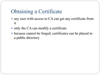 Obtaining a Certificate
 any user with access to CA can get any certificate from
it
 only the CA can modify a certificate
 because cannot be forged, certificates can be placed in
a public directory
 
