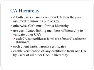 CA Hierarchy
 if both users share a common CA then they are
assumed to know its public key
 otherwise CA's must form a hierarchy
 use certificates linking members of hierarchy to
validate other CA's
 each CA has certificates for clients (forward) and parent
(backward)
 each client trusts parents certificates
 enable verification of any certificate from one CA
by users of all other CAs in hierarchy
 