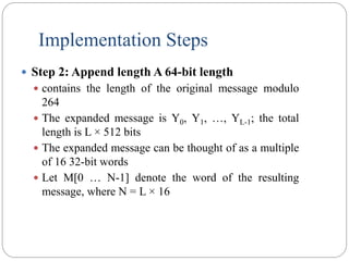 Implementation Steps
 Step 2: Append length A 64-bit length
 contains the length of the original message modulo
264
 The expanded message is Y0, Y1, …, YL-1; the total
length is L × 512 bits
 The expanded message can be thought of as a multiple
of 16 32-bit words
 Let M[0 … N-1] denote the word of the resulting
message, where N = L × 16
 
