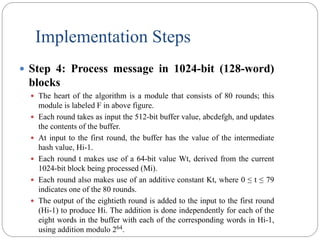 Implementation Steps
 Step 4: Process message in 1024-bit (128-word)
blocks
 The heart of the algorithm is a module that consists of 80 rounds; this
module is labeled F in above figure.
 Each round takes as input the 512-bit buffer value, abcdefgh, and updates
the contents of the buffer.
 At input to the first round, the buffer has the value of the intermediate
hash value, Hi-1.
 Each round t makes use of a 64-bit value Wt, derived from the current
1024-bit block being processed (Mi).
 Each round also makes use of an additive constant Kt, where 0 ≤ t ≤ 79
indicates one of the 80 rounds.
 The output of the eightieth round is added to the input to the first round
(Hi-1) to produce Hi. The addition is done independently for each of the
eight words in the buffer with each of the corresponding words in Hi-1,
using addition modulo 264.
 
