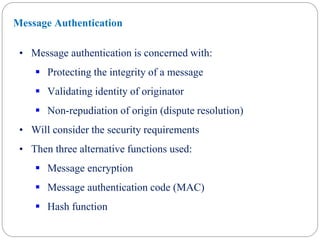 • Message authentication is concerned with:
 Protecting the integrity of a message
 Validating identity of originator
 Non-repudiation of origin (dispute resolution)
• Will consider the security requirements
• Then three alternative functions used:
 Message encryption
 Message authentication code (MAC)
 Hash function
Message Authentication
 