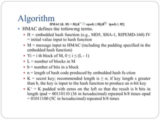 Algorithm
 HMAC defines the following terms.
 H = embedded hash function (e.g., MD5, SHA-1, RIPEMD-160) IV
= initial value input to hash function
 M = message input to HMAC (including the padding specified in the
embedded hash function)
 Yi = i th block of M, 0 ≤ i ≤ (L - 1)
 L = number of blocks in M
 b = number of bits in a block
 n = length of hash code produced by embedded hash fu ction
 K = secret key; recommended length is ≥ n; if key length s greater
than b, the key is input to the hash function to produce an n-bit key
 K+ = K padded with zeros on the left so that the result is b bits in
length ipad = 00110110 (36 in hexadecimal) repeated b/8 times opad
= 01011100 (5C in hexadecimal) repeated b/8 times
 