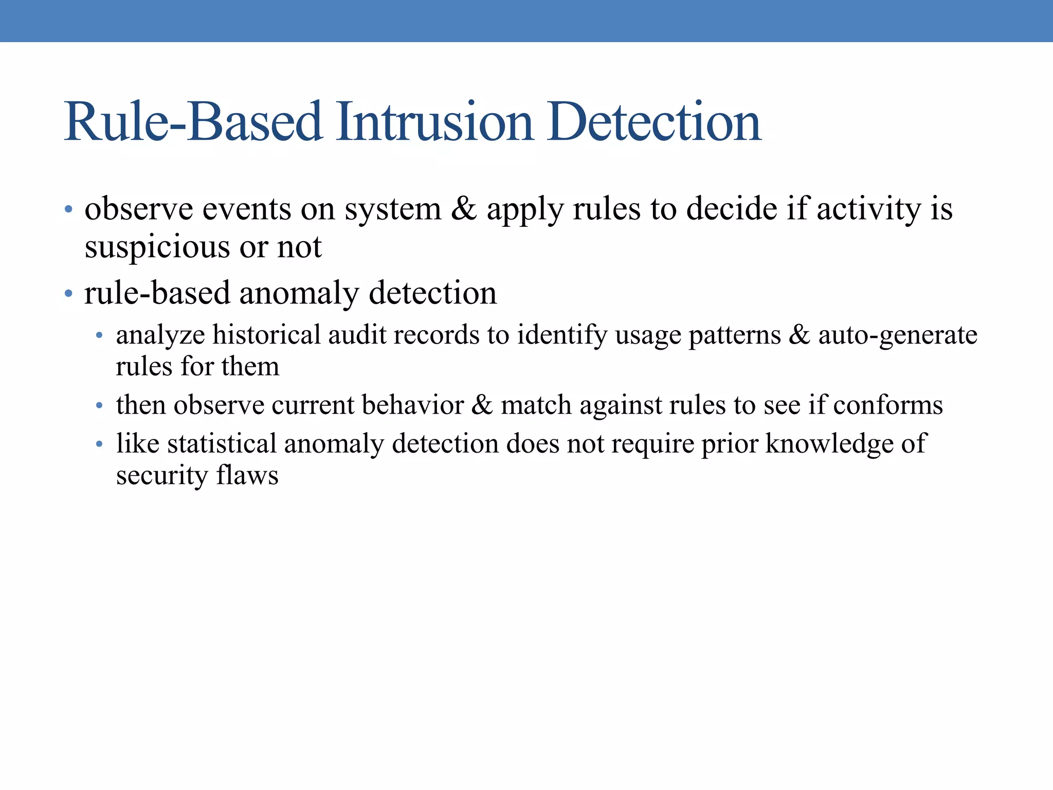 Rule-Based Intrusion Detection
• observe events on system & apply rules to decide if activity is
suspicious or not
• rule-based anomaly detection
• analyze historical audit records to identify usage patterns & auto-generate
rules for them
• then observe current behavior & match against rules to see if conforms
• like statistical anomaly detection does not require prior knowledge of
security flaws
 